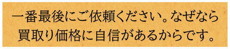 一番最後にご依頼ください　なぜなら買取り価格に自信があるから