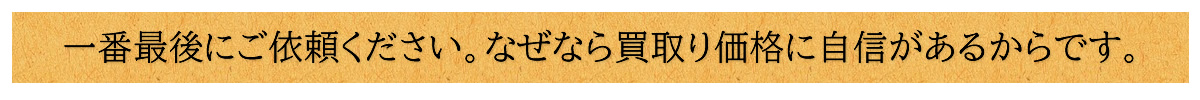 一番最後にご依頼ください。なぜなら買取り価格に自信があるからです